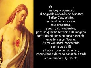 Yo, __________, me doy y consagro  al Sagrado Corazón de Nuestro Señor Jesucristo,  mi persona y mi vida,  mis oraciones,  penas y sufrimientos,  para no querer servirme de ninguna  parte de mi ser sino para honrarlo,  amarlo y glorificarlo.  Es mi voluntad irrevocable  ser toda de El  y hacer todo por su amor,  renunciando de todo corazón a todo lo que pueda disgustarle .   