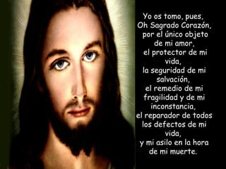 Yo os tomo, pues,  Oh Sagrado Corazón, por el único objeto de mi amor, el protector de mi vida,  la seguridad de mi salvación,  el remedio de mi fragilidad y de mi inconstancia,  el reparador de todos los defectos de mi vida,  y mi asilo en la hora de mi muerte.  