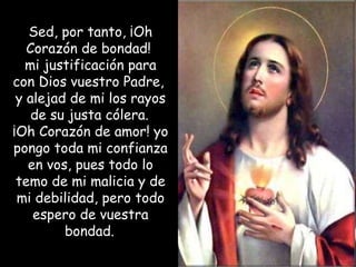 Sed, por tanto, ¡Oh Corazón de bondad!  mi justificación para con Dios vuestro Padre,  y alejad de mi los rayos de su justa cólera.   ¡Oh Corazón de amor! yo pongo toda mi confianza en vos, pues todo lo temo de mi malicia y de mi debilidad, pero todo espero de vuestra bondad.   