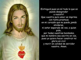 ¡Extinguid pues en mí todo lo que os pueda desagradar  o resistir!  Que vuestro puro amor os imprima con tanta presteza  en mi corazón que no pueda jamás olvidaros,  ni estar separado de vos, a quien pido,  por todas vuestras bondades, que mi nombre sea escrito en vos,  pues yo quiero hacer construir mi gloria en vivir  y morir en calidad de servidor vuestro. Amen. 