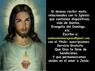 Si deseas recibir mails, relacionados con la Iglesia:  que contienen diapositivas, vida de Santos,  Evangelio del Domingo,  etc.  Escribe a:  unidosenelamorajesus@gmail.com,   con el título: suscripciones.  Servicio Gratuito. Que Dios te llene de bendiciones. Y que permanezcamos unidos en el amor a Jesús. 