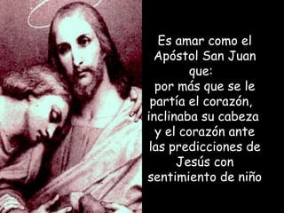 Es amar como el Apóstol San Juan que:  por más que se le partía el corazón,  inclinaba su cabeza  y el corazón ante las predicciones de Jesús con sentimiento de niño 
