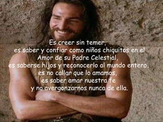 Es creer sin temer,  es saber y confiar como niños chiquitos en el Amor de su Padre Celestial,  es saberse hijos y reconocerlo al mundo entero,  es no callar que lo amamos,  es saber amar nuestra fe  y no avergonzarnos nunca de ella. 