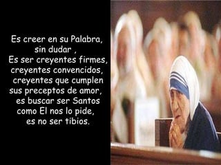 Es creer en su Palabra,  sin dudar ,  Es ser creyentes firmes,  creyentes convencidos,  creyentes que cumplen sus preceptos de amor,  es buscar ser Santos como El nos lo pide,  es no ser tibios. 