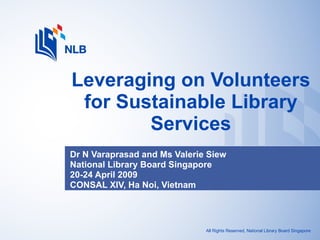 Dr N Varaprasad and Ms Valerie Siew  National Library Board Singapore 20-24 April 2009 CONSAL XIV, Ha Noi, Vietnam Leveraging on Volunteers for Sustainable Library Services All Rights Reserved, National Library Board Singapore 