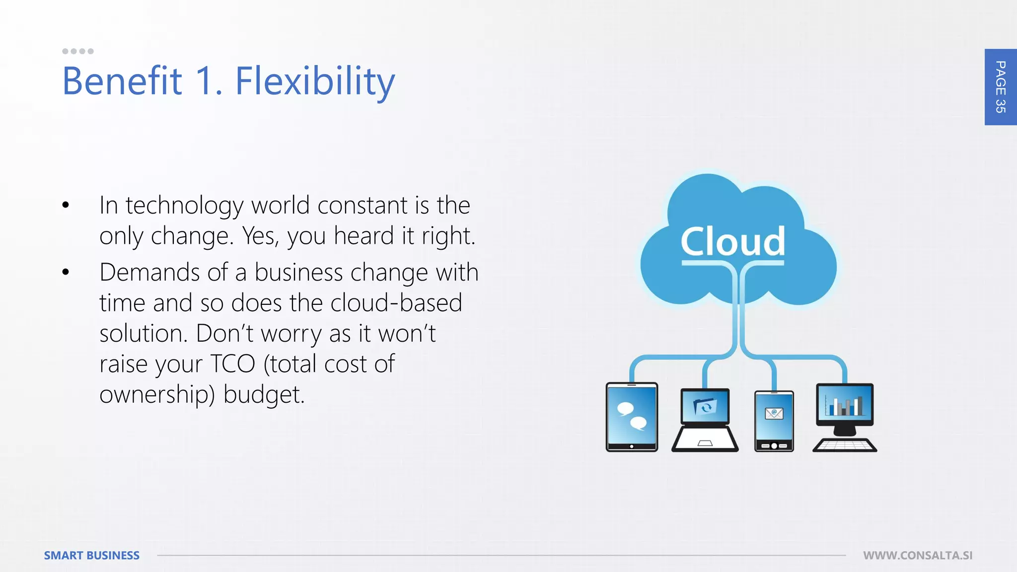 PAGE35
SMART BUSINESS WWW.CONSALTA.SI
Benefit 1. Flexibility
• In technology world constant is the
only change. Yes, you heard it right.
• Demands of a business change with
time and so does the cloud-based
solution. Don’t worry as it won’t
raise your TCO (total cost of
ownership) budget.
 