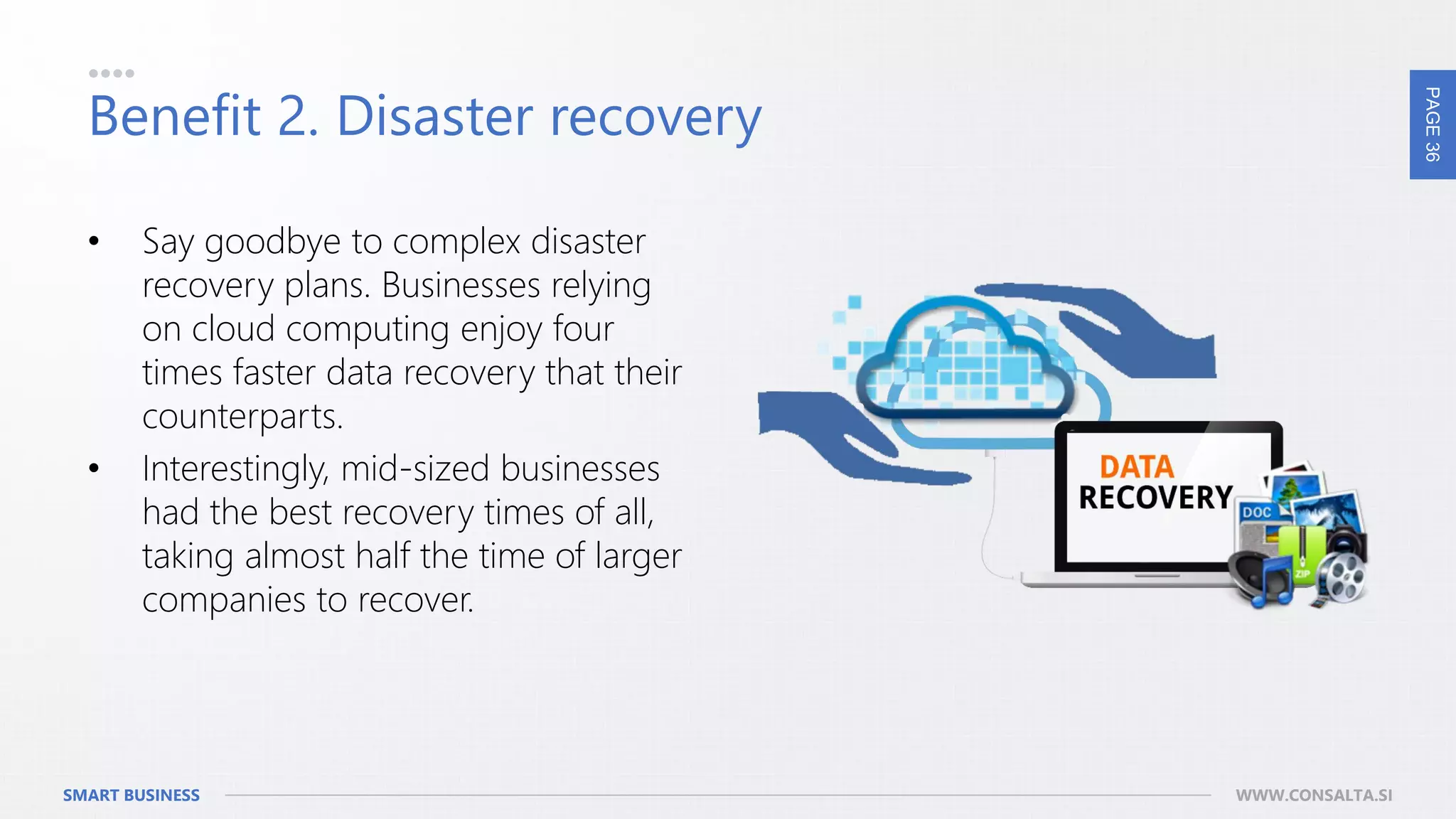 PAGE36
SMART BUSINESS WWW.CONSALTA.SI
Benefit 2. Disaster recovery
• Say goodbye to complex disaster
recovery plans. Businesses relying
on cloud computing enjoy four
times faster data recovery that their
counterparts.
• Interestingly, mid-sized businesses
had the best recovery times of all,
taking almost half the time of larger
companies to recover.
 