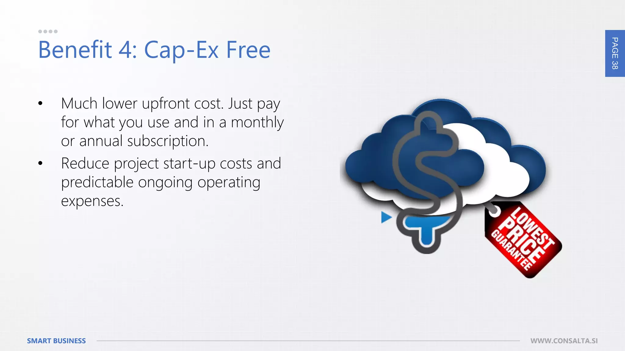 PAGE38
SMART BUSINESS WWW.CONSALTA.SI
Benefit 4: Cap-Ex Free
• Much lower upfront cost. Just pay
for what you use and in a monthly
or annual subscription.
• Reduce project start-up costs and
predictable ongoing operating
expenses.
 