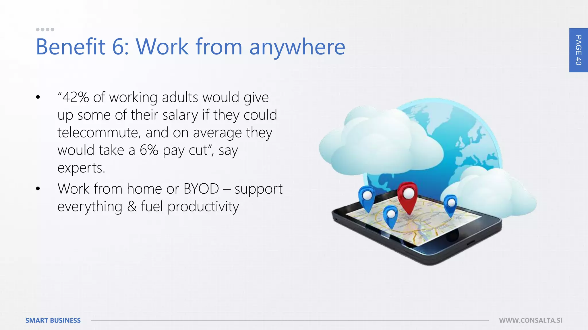 PAGE40
SMART BUSINESS WWW.CONSALTA.SI
Benefit 6: Work from anywhere
• “42% of working adults would give
up some of their salary if they could
telecommute, and on average they
would take a 6% pay cut”, say
experts.
• Work from home or BYOD – support
everything & fuel productivity
 