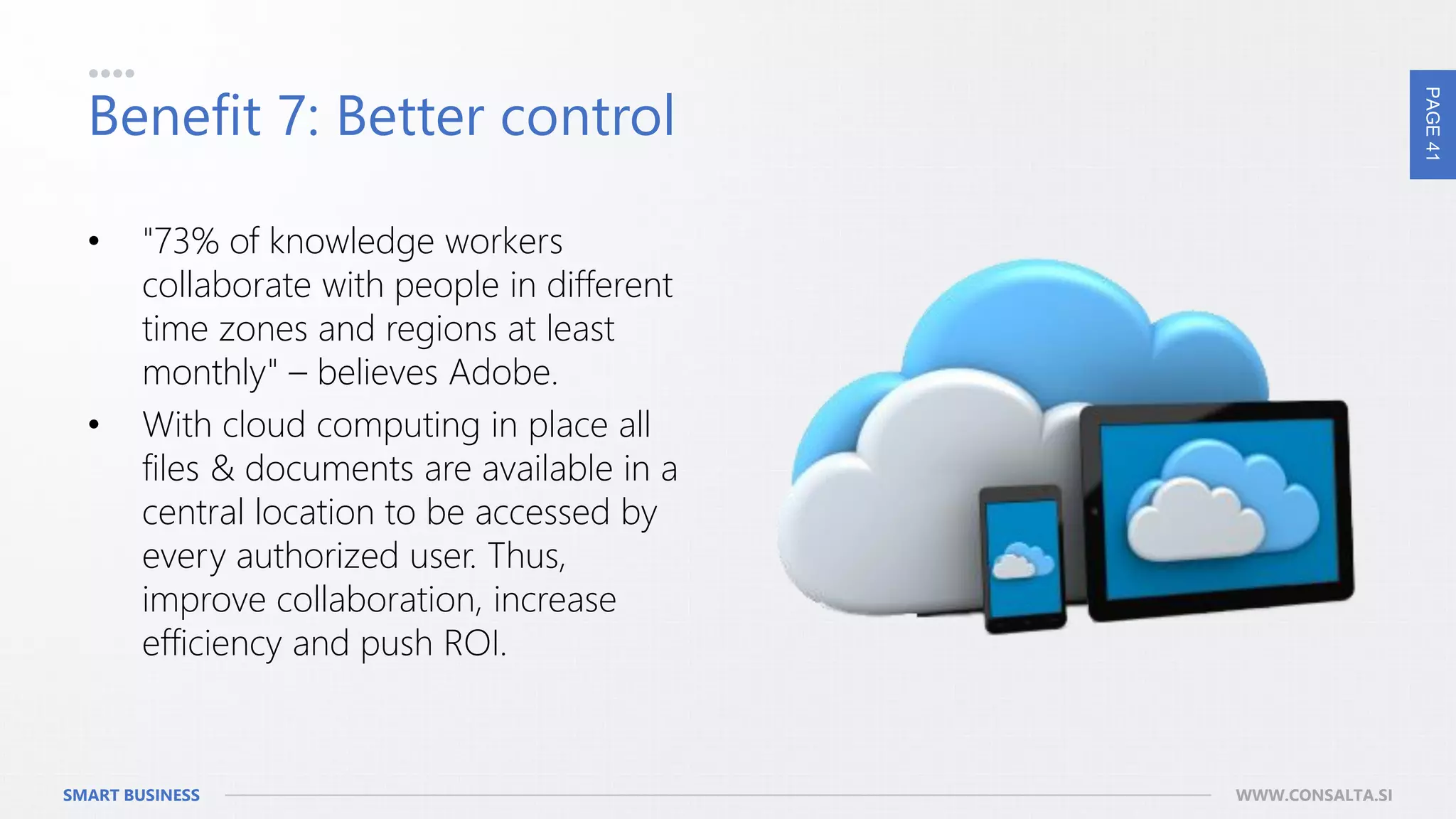 PAGE41
SMART BUSINESS WWW.CONSALTA.SI
Benefit 7: Better control
• "73% of knowledge workers
collaborate with people in different
time zones and regions at least
monthly" – believes Adobe.
• With cloud computing in place all
files & documents are available in a
central location to be accessed by
every authorized user. Thus,
improve collaboration, increase
efficiency and push ROI.
 