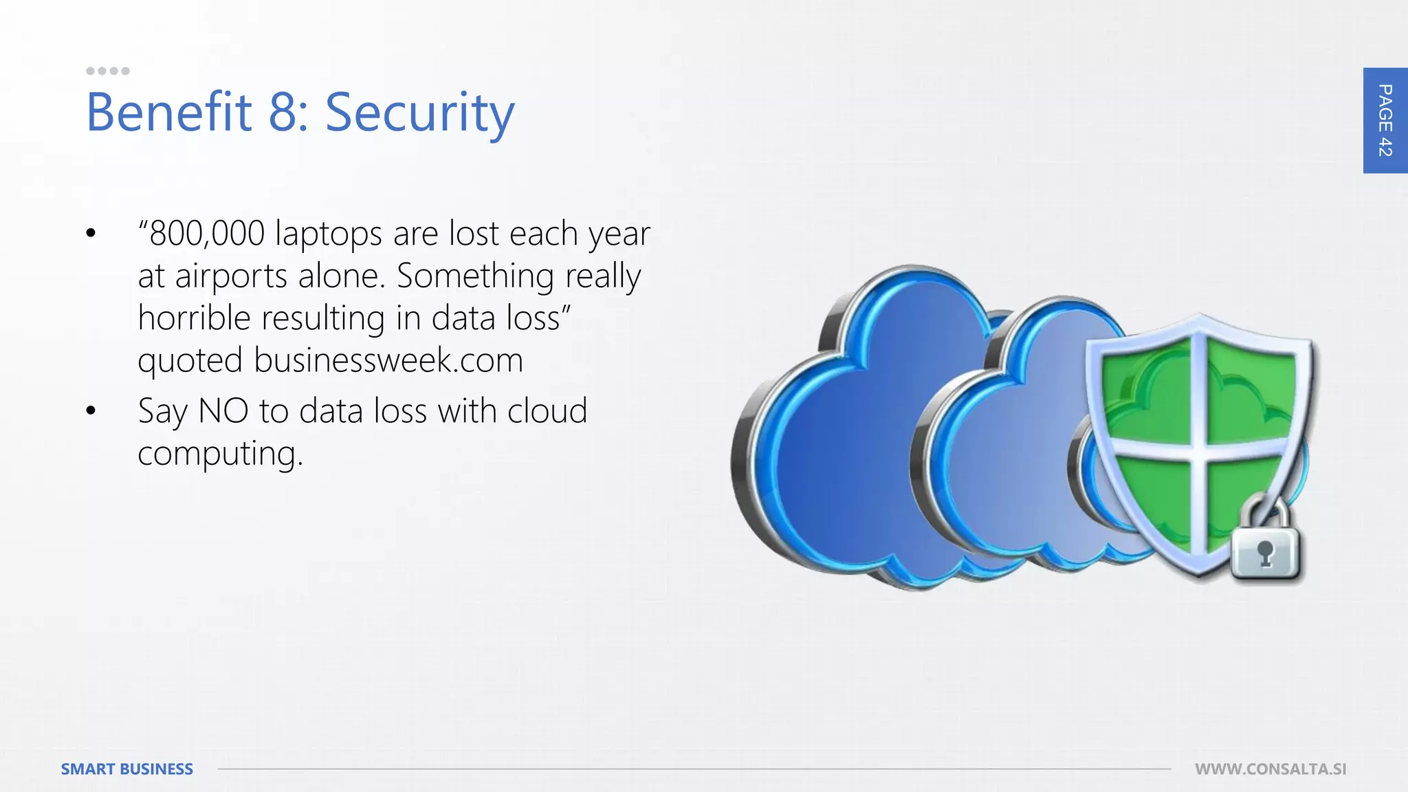 PAGE42
SMART BUSINESS WWW.CONSALTA.SI
Benefit 8: Security
• “800,000 laptops are lost each year
at airports alone. Something really
horrible resulting in data loss”
quoted businessweek.com
• Say NO to data loss with cloud
computing.
 