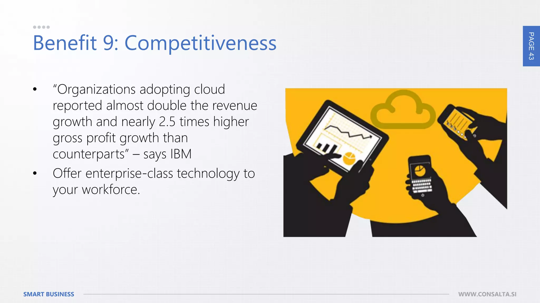 PAGE43
SMART BUSINESS WWW.CONSALTA.SI
Benefit 9: Competitiveness
• “Organizations adopting cloud
reported almost double the revenue
growth and nearly 2.5 times higher
gross profit growth than
counterparts” – says IBM
• Offer enterprise-class technology to
your workforce.
 