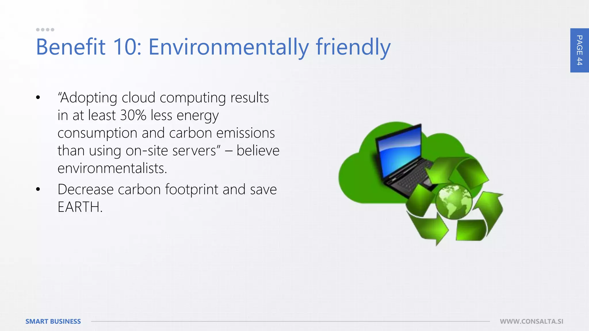 PAGE44
SMART BUSINESS WWW.CONSALTA.SI
Benefit 10: Environmentally friendly
• “Adopting cloud computing results
in at least 30% less energy
consumption and carbon emissions
than using on-site servers” – believe
environmentalists.
• Decrease carbon footprint and save
EARTH.
 