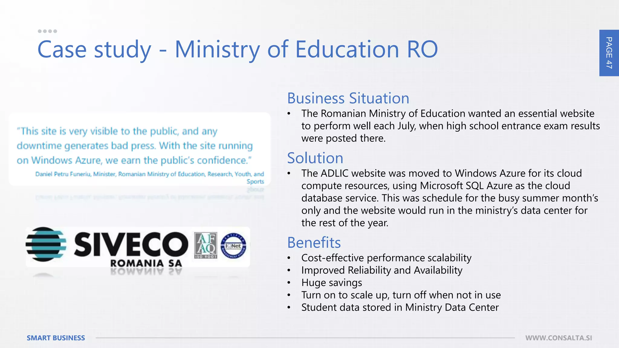 PAGE47
SMART BUSINESS WWW.CONSALTA.SI
Case study - Ministry of Education RO
Business Situation
• The Romanian Ministry of Education wanted an essential website
to perform well each July, when high school entrance exam results
were posted there.
Solution
• The ADLIC website was moved to Windows Azure for its cloud
compute resources, using Microsoft SQL Azure as the cloud
database service. This was schedule for the busy summer month’s
only and the website would run in the ministry’s data center for
the rest of the year.
Benefits
• Cost-effective performance scalability
• Improved Reliability and Availability
• Huge savings
• Turn on to scale up, turn off when not in use
• Student data stored in Ministry Data Center
 