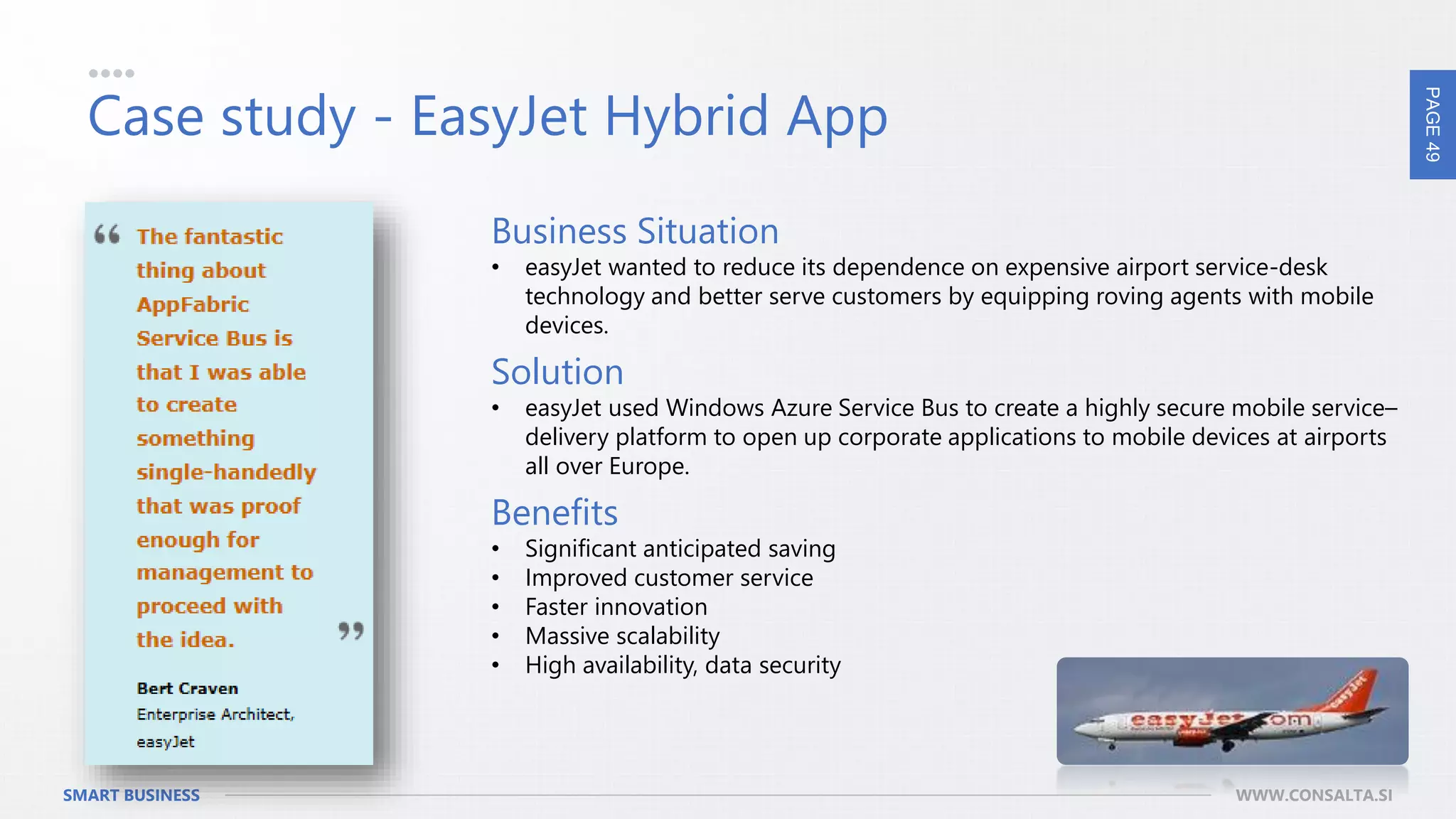 PAGE49
SMART BUSINESS WWW.CONSALTA.SI
Case study - EasyJet Hybrid App
Business Situation
• easyJet wanted to reduce its dependence on expensive airport service-desk
technology and better serve customers by equipping roving agents with mobile
devices.
Solution
• easyJet used Windows Azure Service Bus to create a highly secure mobile service–
delivery platform to open up corporate applications to mobile devices at airports
all over Europe.
Benefits
• Significant anticipated saving
• Improved customer service
• Faster innovation
• Massive scalability
• High availability, data security
 