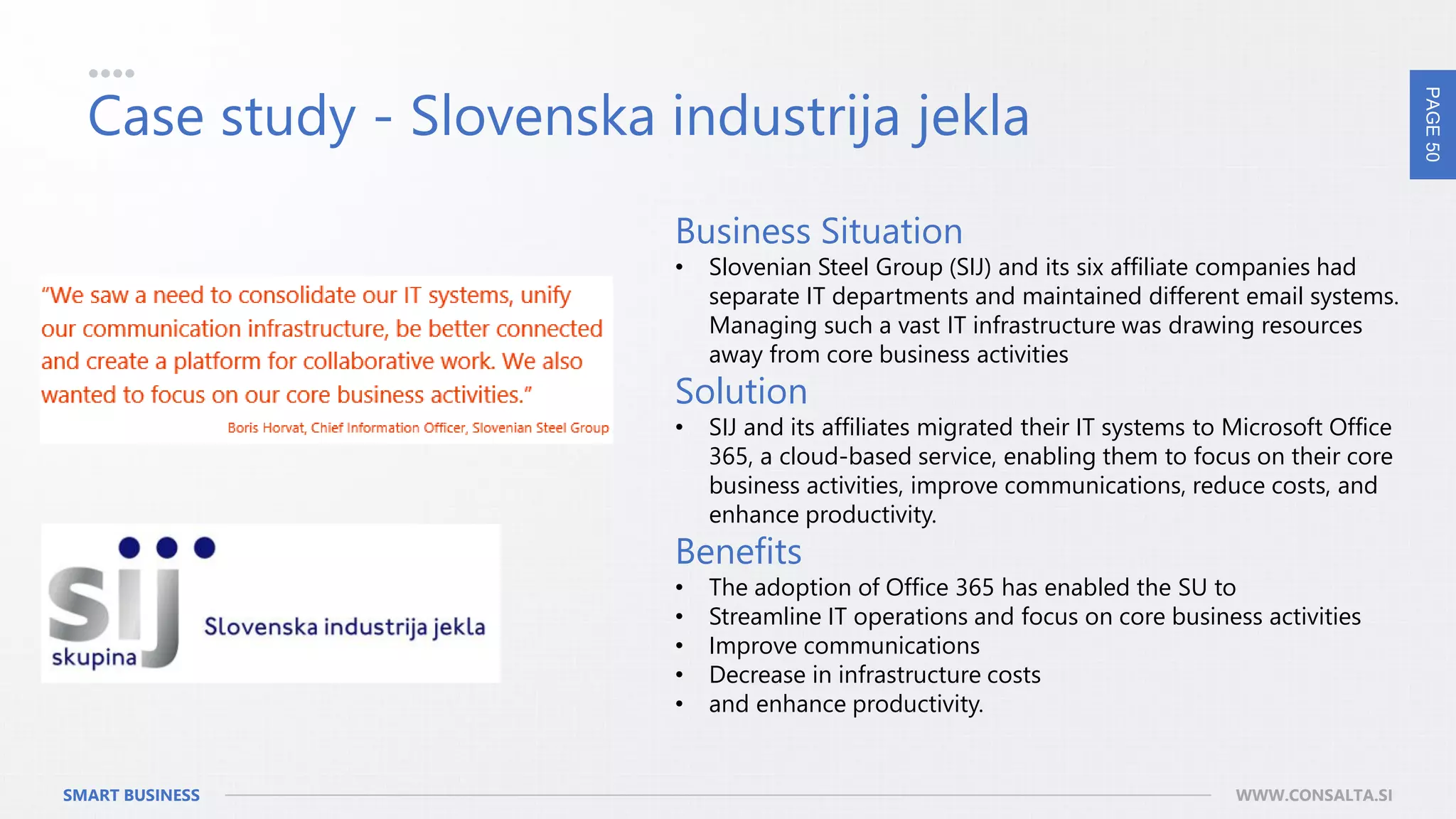 PAGE50
SMART BUSINESS WWW.CONSALTA.SI
Case study - Slovenska industrija jekla
Business Situation
• Slovenian Steel Group (SIJ) and its six affiliate companies had
separate IT departments and maintained different email systems.
Managing such a vast IT infrastructure was drawing resources
away from core business activities
Solution
• SIJ and its affiliates migrated their IT systems to Microsoft Office
365, a cloud-based service, enabling them to focus on their core
business activities, improve communications, reduce costs, and
enhance productivity.
Benefits
• The adoption of Office 365 has enabled the SU to
• Streamline IT operations and focus on core business activities
• Improve communications
• Decrease in infrastructure costs
• and enhance productivity.
 
