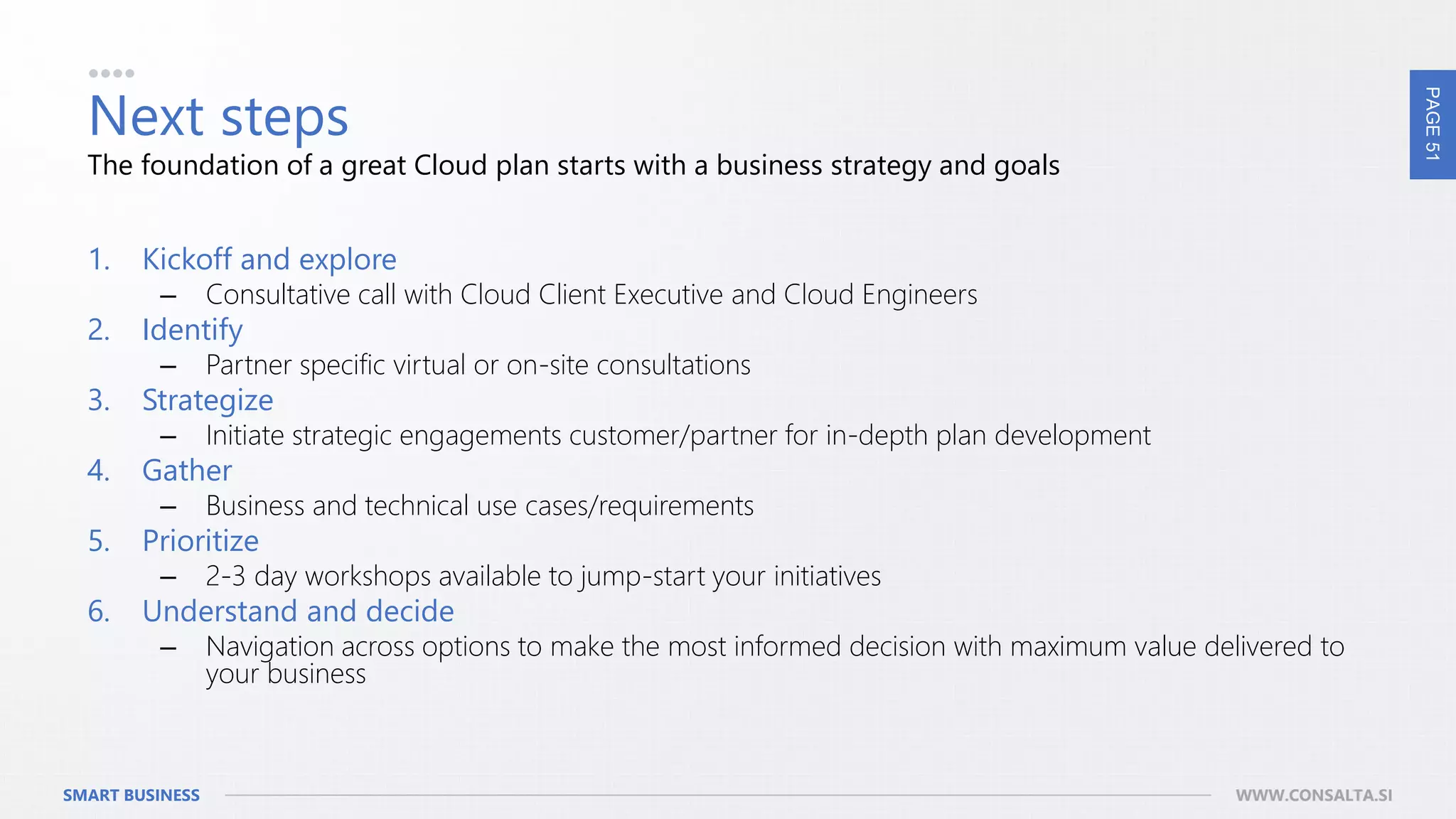 PAGE51
SMART BUSINESS WWW.CONSALTA.SI
Next steps
1. Kickoff and explore
– Consultative call with Cloud Client Executive and Cloud Engineers
2. Identify
– Partner specific virtual or on-site consultations
3. Strategize
– Initiate strategic engagements customer/partner for in-depth plan development
4. Gather
– Business and technical use cases/requirements
5. Prioritize
– 2-3 day workshops available to jump-start your initiatives
6. Understand and decide
– Navigation across options to make the most informed decision with maximum value delivered to
your business
The foundation of a great Cloud plan starts with a business strategy and goals
 