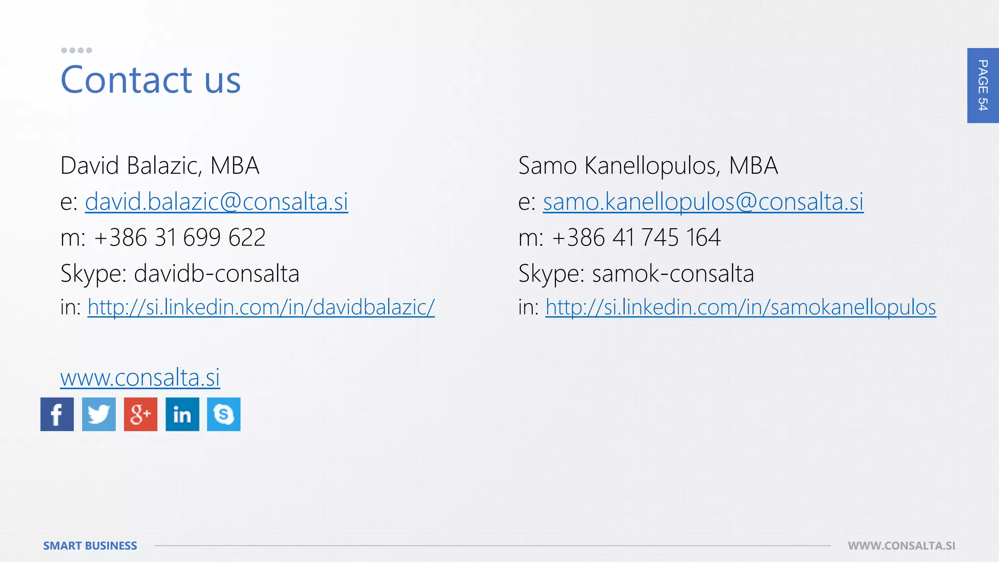 PAGE54
SMART BUSINESS WWW.CONSALTA.SI
Contact us
David Balazic, MBA
e: david.balazic@consalta.si
m: +386 31 699 622
Skype: davidb-consalta
in: http://si.linkedin.com/in/davidbalazic/
www.consalta.si
Samo Kanellopulos, MBA
e: samo.kanellopulos@consalta.si
m: +386 41 745 164
Skype: samok-consalta
in: http://si.linkedin.com/in/samokanellopulos
 