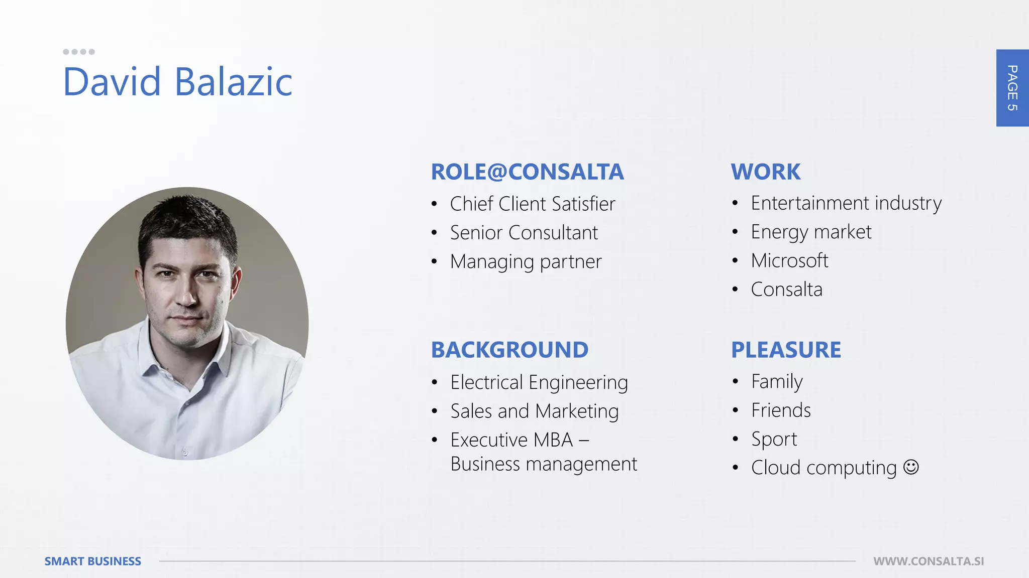 PAGE5
SMART BUSINESS WWW.CONSALTA.SI
David Balazic
• Chief Client Satisfier
• Senior Consultant
• Managing partner
• Entertainment industry
• Energy market
• Microsoft
• Consalta
• Electrical Engineering
• Sales and Marketing
• Executive MBA –
Business management
• Family
• Friends
• Sport
• Cloud computing 
ROLE@CONSALTA WORK
BACKGROUND PLEASURE
 