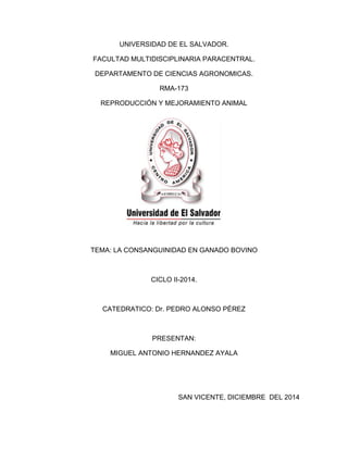 UNIVERSIDAD DE EL SALVADOR. 
FACULTAD MULTIDISCIPLINARIA PARACENTRAL. 
DEPARTAMENTO DE CIENCIAS AGRONOMICAS. 
RMA-173 
REPRODUCCIÓN Y MEJORAMIENTO ANIMAL 
TEMA: LA CONSANGUINIDAD EN GANADO BOVINO 
CICLO II-2014. 
CATEDRATICO: Dr. PEDRO ALONSO PÉREZ 
PRESENTAN: 
MIGUEL ANTONIO HERNANDEZ AYALA 
SAN VICENTE, DICIEMBRE DEL 2014  