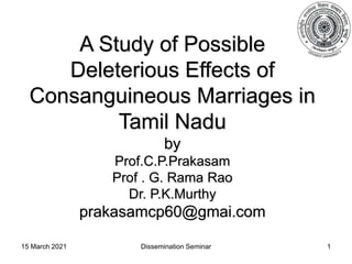 15 March 2021 Dissemination Seminar 1
A Study of Possible
Deleterious Effects of
Consanguineous Marriages in
Tamil Nadu
by
Prof.C.P.Prakasam
Prof . G. Rama Rao
Dr. P.K.Murthy
prakasamcp60@gmai.com
 