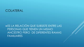 COLATERAL
ES LA RELACIÓN QUE SUBSISTE ENTRE LAS
PERSONAS QUE TIENEN UN MISMO
ANCESTRO PERO DE DIFERENTES RAMAS
FAMILIARES
 