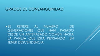 GRADOS DE CONSANGUINIDAD
SE REFIERE AL NUMERO DE
GENERACIONES QUE HAN PASADO
DESDE UN ANTEPASADO COMÚN HASTA
LA PAREJA QUE ESTA PENSANDO EN
TENER DESCENDENCIA
 