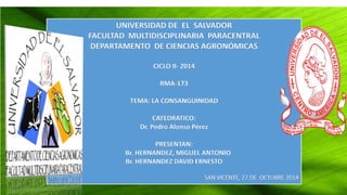 UNIVERSIDAD DE EL SALVADOR 
FACULTAD MULTIDISCIPLINARIA PARACENTRAL 
DEPARTAMENTO DE CIENCIAS AGRONÓMICAS 
CICLO II- 2014 
RMA-173 
TEMA: LA CONSANGUINIDAD 
CATEDRATICO: 
Dr. Pedro Alonso Pérez 
PRESENTAN: 
Br. HERNANDEZ, MIGUEL ANTONIO 
Br. HERNANDEZ DAVID ERNESTO 
SAN VICENTE, 27 DE OCTUBRE 2014 
 