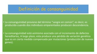 Definición de consanguinidad 
• La consanguinidad proviene del término “sangre en común”, es decir, es 
producida cuando dos individuos emparentados producen descendencia. 
• La consanguinidad está asimismo asociada con el incremento de defectos 
hereditarios, A largo plazo, esta produce una pérdida de variación genética 
que es en cierta medida compensada por mutaciones (producción de nuevos 
genes). 
 