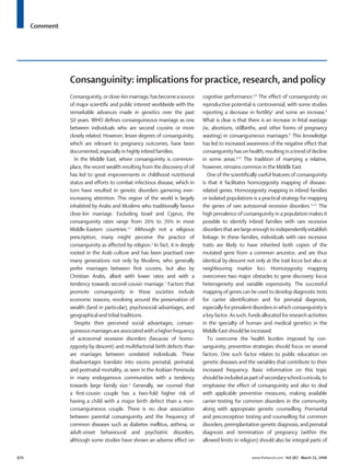 Comment
970 www.thelancet.com Vol 367 March 25, 2006
Consanguinity: implications for practice, research, and policy
Consanguinity,orclose-kinmarriage,hasbecomeasource
of major scientiﬁc and public interest worldwide with the
remarkable advances made in genetics over the past
50 years. WHO deﬁnes consanguineous marriage as one
between individuals who are second cousins or more
closely related. However, lesser degrees of consanguinity,
which are relevant to pregnancy outcomes, have been
documented, especially in highly inbred families.
In the Middle East, where consanguinity is common-
place, the recent wealth resulting from the discovery of oil
has led to great improvements in childhood nutritional
status and efforts to combat infectious disease, which in
turn have resulted in genetic disorders garnering ever-
increasing attention. This region of the world is largely
inhabited by Arabs and Muslims who traditionally favour
close-kin marriage. Excluding Israel and Cyprus, the
consanguinity rates range from 20% to 70% in most
Middle-Eastern countries.1,2
Although not a religious
prescription, many might perceive the practice of
consanguinity as affected by religion.3
In fact, it is deeply
rooted in the Arab culture and has been practised over
many generations not only by Muslims, who generally
prefer marriages between ﬁrst cousins, but also by
Christian Arabs, albeit with lower rates and with a
tendency towards second-cousin marriage.1
Factors that
promote consanguinity in these societies include
economic reasons, revolving around the preservation of
wealth (land in particular), psychosocial advantages, and
geographical and tribal traditions.
Despite their perceived social advantages, consan-
guineousmarriagesareassociatedwithahigherfrequency
of autosomal recessive disorders (because of homo-
zygosity by descent) and multifactorial birth defects than
are marriages between unrelated individuals. These
disadvantages translate into excess prenatal, perinatal,
and postnatal mortality, as seen in the Arabian Peninsula
in many endogamous communities with a tendency
towards large family size.4
Generally, we counsel that
a ﬁrst-cousin couple has a two-fold higher risk of
having a child with a major birth defect than a non-
consanguineous couple. There is no clear association
between parental consanguinity and the frequency of
common diseases such as diabetes mellitus, asthma, or
adult-onset behavioural and psychiatric disorders,
although some studies have shown an adverse effect on
cognitive performance.5,6
The effect of consanguinity on
reproductive potential is controversial, with some studies
reporting a decrease in fertility7
and some an increase.8
What is clear is that there is an increase in fetal wastage
(ie, abortions, stillbirths, and other forms of pregnancy
wasting) in consanguineous marriages.8
This knowledge
has led to increased awareness of the negative effect that
consanguinity has on health, resulting in a trend of decline
in some areas.9,10
The tradition of marrying a relative,
however, remains common in the Middle East.
One of the scientiﬁcally useful features of consanguinity
is that it facilitates homozygosity mapping of disease-
related genes. Homozygosity mapping in inbred families
or isolated populations is a practical strategy for mapping
the genes of rare autosomal recessive disorders.11,12
The
high prevalence of consanguinity in a population makes it
possible to identify inbred families with rare recessive
disordersthatarelargeenoughtoindependentlyestablish
linkage. In these families, individuals with rare recessive
traits are likely to have inherited both copies of the
mutated gene from a common ancestor, and are thus
identical by descent not only at the trait locus but also at
neighbouring marker loci. Homozygosity mapping
overcomes two major obstacles to gene discovery: locus
heterogeneity and variable expressivity. The successful
mapping of genes can be used to develop diagnostic tests
for carrier identiﬁcation and for prenatal diagnosis,
especially for prevalent disorders in which consanguinity is
a key factor. As such, funds allocated for research activities
in the specialty of human and medical genetics in the
Middle East should be increased.
To overcome the health burden imposed by con-
sanguinity, preventive strategies should focus on several
factors. One such factor relates to public education on
genetic diseases and the variables that contribute to their
increased frequency. Basic information on this topic
shouldbeincludedaspartofsecondaryschoolcurricula,to
emphasise the effect of consanguinity and also to deal
with applicable preventive measures, making available
carrier-testing for common disorders in the community
along with appropriate genetic counselling. Premarital
and preconception testing and counselling for common
disorders, preimplantation genetic diagnosis, and prenatal
diagnosis and termination of pregnancy (within the
allowed limits in religion) should also be integral parts of
 