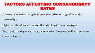 FACTORS AFFECTING CONSANGUINITY
RATES
• Consanguinity rates are higher in rural than urban settings of a certain
community.
• Higher female education reduces the rate of first cousin marriages.
• First cousin marriages are more common when the parents of the couple are
consanguineous.
 