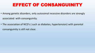 EFFECT OF CONSANGUINITY
• Among genetic disorders, only autosomal recessive disorders are strongly
associated with consanguinity.
• The association of NCD’s ( such as diabetes, hypertension) with parental
consanguinity is still not clear.
 