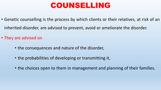COUNSELLING
• Genetic counselling is the process by which clients or their relatives, at risk of an
inherited disorder, are advised to prevent, avoid or ameliorate the disorder.
• They are advised on
• the consequences and nature of the disorder,
• the probabilities of developing or transmitting it,
• the choices open to them in management and planning of their families.
 