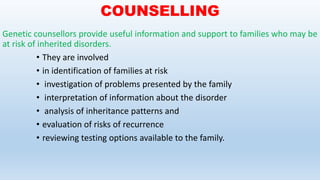 COUNSELLING
Genetic counsellors provide useful information and support to families who may be
at risk of inherited disorders.
• They are involved
• in identification of families at risk
• investigation of problems presented by the family
• interpretation of information about the disorder
• analysis of inheritance patterns and
• evaluation of risks of recurrence
• reviewing testing options available to the family.
 
