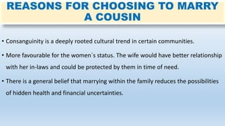 REASONS FOR CHOOSING TO MARRY
A COUSIN
• Consanguinity is a deeply rooted cultural trend in certain communities.
• More favourable for the women`s status. The wife would have better relationship
with her in-laws and could be protected by them in time of need.
• There is a general belief that marrying within the family reduces the possibilities
of hidden health and financial uncertainties.
 