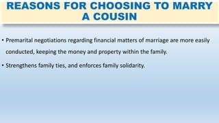 REASONS FOR CHOOSING TO MARRY
A COUSIN
• Premarital negotiations regarding financial matters of marriage are more easily
conducted, keeping the money and property within the family.
• Strengthens family ties, and enforces family solidarity.
 