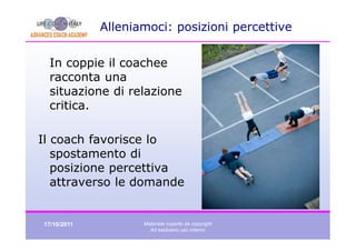 Alleniamoci: posizioni percettive


 In coppie il coachee
 racconta una
 situazione di relazione
 critica.

Il coach favorisce lo
   spostamento di
   posizione percettiva
   attraverso le domande


17/10/2011          Materiale coperto da copyright
                      Ad esclusivo uso interno
 
