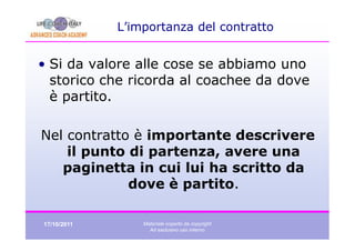 L’importanza del contratto


• Si da valore alle cose se abbiamo uno
  storico che ricorda al coachee da dove
  è partito.

Nel contratto è importante descrivere
    il punto di partenza, avere una
   paginetta in cui lui ha scritto da
             dove è partito.

17/10/2011       Materiale coperto da copyright
                   Ad esclusivo uso interno
 