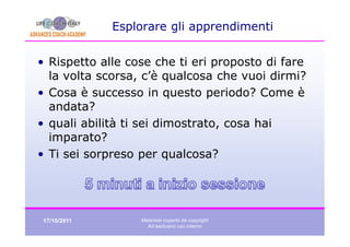 Esplorare gli apprendimenti


• Rispetto alle cose che ti eri proposto di fare
  la volta scorsa, c’è qualcosa che vuoi dirmi?
• Cosa è successo in questo periodo? Come è
  andata?
• quali abilità ti sei dimostrato, cosa hai
  imparato?
• Ti sei sorpreso per qualcosa?




17/10/2011        Materiale coperto da copyright
                    Ad esclusivo uso interno
 