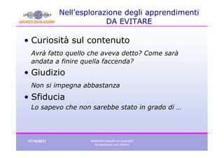 Nell’esplorazione degli apprendimenti
                          DA EVITARE

• Curiosità sul contenuto
 Avrà fatto quello che aveva detto? Come sarà
 andata a finire quella faccenda?
• Giudizio
 Non si impegna abbastanza
• Sfiducia
 Lo sapevo che non sarebbe stato in grado di …




17/10/2011           Materiale coperto da copyright
                       Ad esclusivo uso interno
 