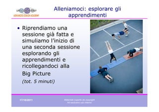 Alleniamoci: esplorare gli
                     apprendimenti

• Riprendiamo una
  sessione già fatta e
  simuliamo l’inizio di
  una seconda sessione
  esplorando gli
  apprendimenti e
  ricollegandoci alla
  Big Picture
 (tot. 5 minuti)


17/10/2011         Materiale coperto da copyright
                     Ad esclusivo uso interno
 