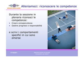 Alleniamoci: riconoscere le competenze

Durante la sessione in
  plenaria riconosci le
  competenze:
• Creare consapevolezza
• Gestire progressi e responsabilità


e scrivi i comportamenti
  specifici in cui sono
  emerse




 17/10/2011                Materiale coperto da copyright
                             Ad esclusivo uso interno
 