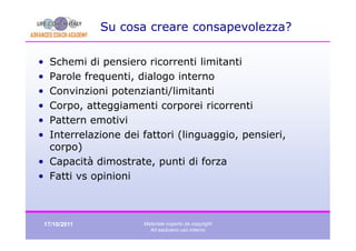 Su cosa creare consapevolezza?

• Schemi di pensiero ricorrenti limitanti
• Parole frequenti, dialogo interno
• Convinzioni potenzianti/limitanti
• Corpo, atteggiamenti corporei ricorrenti
• Pattern emotivi
• Interrelazione dei fattori (linguaggio, pensieri,
  corpo)
• Capacità dimostrate, punti di forza
• Fatti vs opinioni



    17/10/2011         Materiale coperto da copyright
                         Ad esclusivo uso interno
 