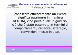 Generare consapevolezza attraverso
                      il riconoscimento

  Riconoscere efficacemente un cliente
      significa esprimere in maniera
   NEUTRA, cioè priva di alcun giudizio,
  ciò che è stato osservato in termini di
   comportamenti, capacità, strategie,
        convinzioni messe in atto.




17/10/2011           Materiale coperto da copyright
                       Ad esclusivo uso interno
 