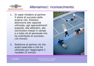 Alleniamoci: riconoscimento

1.   In copie chiedere al partner
     3 storie di successo della
     propria vita. Prestare
     attenzione alle capacità
     utilizzate, agli apprendimenti
     acquisiti, alle attitudini, alle
     convinzioni messe in campo
     e a tutto ciò di personale che
     ha contribuito al successo.
     (10 minuti)

2.   Restituire al partner ciò che
     avete osservato e che ha
     utilizzato per raggiungere il
     risultato (5 minuti)

 17/10/2011                Materiale coperto da copyright
                             Ad esclusivo uso interno
 
