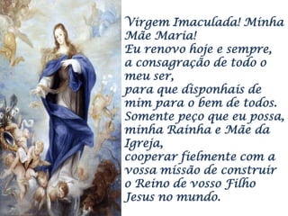 Virgem Imaculada! Minha
Mãe Maria!
Eu renovo hoje e sempre,
a consagração de todo o
meu ser,
para que disponhais de
mim para o bem de todos.
Somente peço que eu possa,
minha Rainha e Mãe da
Igreja,
cooperar fielmente com a
vossa missão de construir
o Reino de vosso Filho
Jesus no mundo.
 