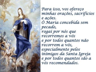 Para isso, vos ofereço
minhas orações, sacrifícios
e ações.
Ó Maria concebida sem
pecado,
rogai por nós que
recorremos a vós
e por todos quantos não
recorrem a vós,
especialmente pelos
inimigos da Santa Igreja
e por todos quantos são a
vós recomendados.
 