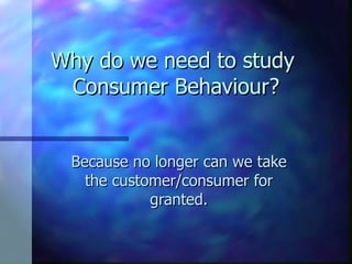 Why do we need to study  Consumer Behaviour? Because no longer can we take the customer/consumer for granted. 