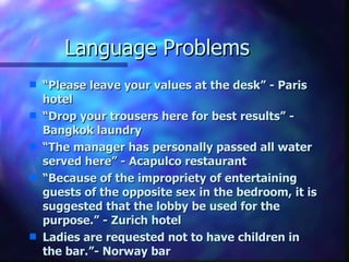 Language Problems “ Please leave your values at the desk” - Paris hotel “ Drop your trousers here for best results” - Bangkok laundry “ The manager has personally passed all water served here” - Acapulco restaurant “ Because of the impropriety of entertaining guests of the opposite sex in the bedroom, it is suggested that the lobby be used for the purpose.” - Zurich hotel Ladies are requested not to have children in the bar.”- Norway bar 