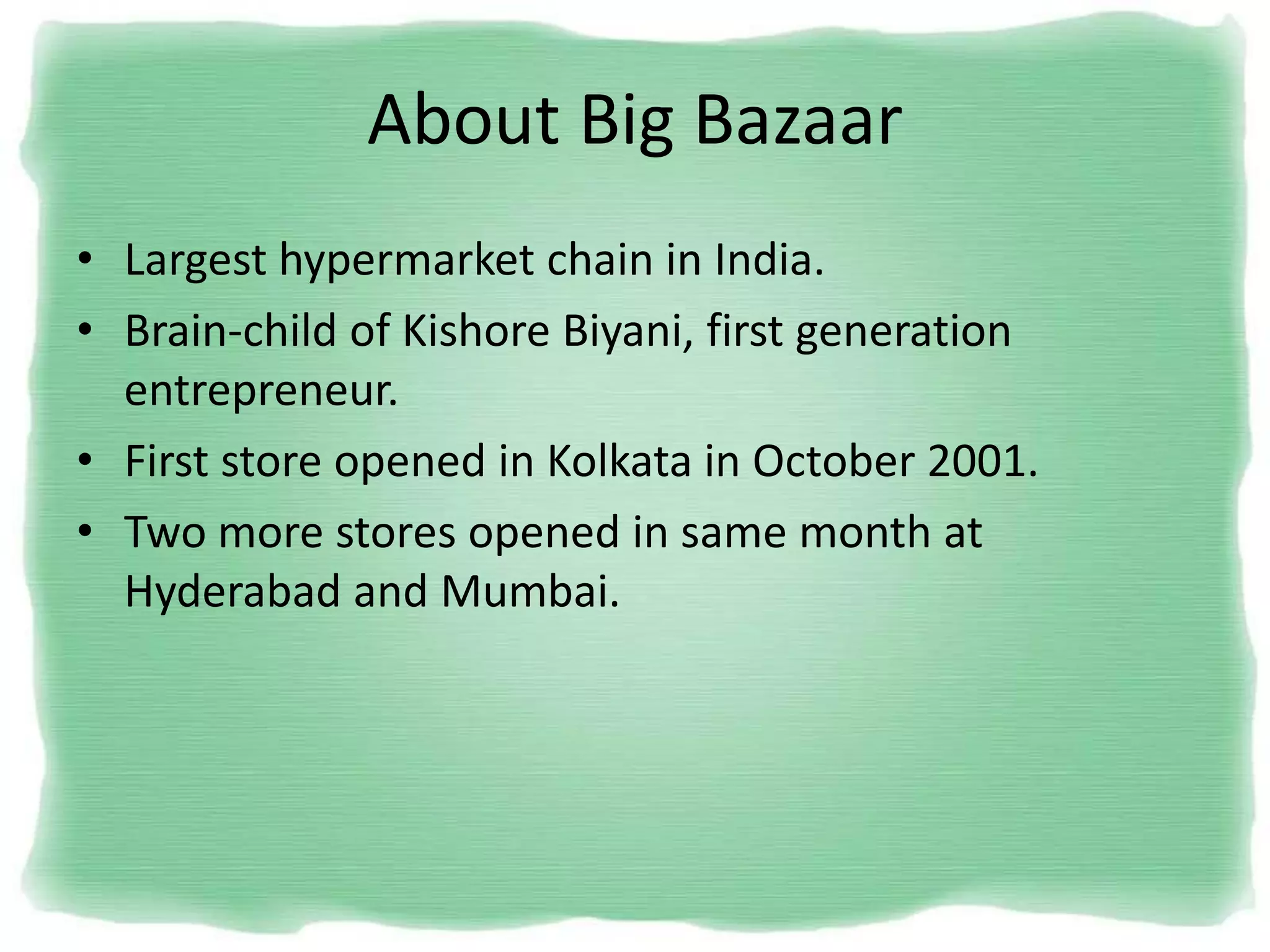 About Big Bazaar
• Largest hypermarket chain in India.
• Brain-child of Kishore Biyani, first generation
entrepreneur.
• First store opened in Kolkata in October 2001.
• Two more stores opened in same month at
Hyderabad and Mumbai.
 